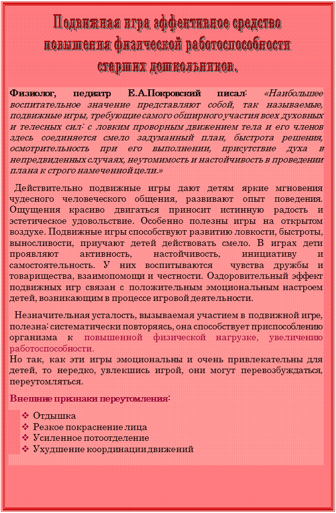 Надпись:  


Физиолог, педиатр Е.А.Покровский писал: «Наибольшее воспитательное значение представляют собой, так называемые, подвижные игры, требующие самого обширного участия всех духовных и телесных сил: с ловким проворным движением тела и его членов здесь соединяется смело задуманный план, быстрота решения, осмотрительность при его выполнении, присутствие духа в непредвиденных случаях, неутомимость и настойчивость в проведении плана к строго намеченной цели.»

  Действительно подвижные игры дают детям яркие мгновения чудесного человеческого общения, развивают опыт поведения.  Ощущения красиво двигаться приносит истинную радость и эстетическое удовольствие. Особенно полезны игры на открытом воздухе. Подвижные игры способствуют развитию ловкости, быстроты, выносливости, приучают детей действовать смело. В играх дети проявляют активность, настойчивость, инициативу и самостоятельность. У них воспитываются  чувства дружбы и товарищества, взаимопомощи и честности. Оздоровительный эффект подвижных игр связан с положительным эмоциональным настроем детей, возникающим в процессе игровой деятельности.

  Незначительная усталость, вызываемая участием в подвижной игре, полезна: систематически повторяясь, она способствует приспособлению организма к повышенной физической нагрузке, увеличению работоспособности.
Но так, как эти игры эмоциональны и очень привлекательны для детей, то нередко, увлекшись игрой, они могут перевозбуждаться, переутомляться.

Внешние признаки переутомления:

v	Отдышка
v	Резкое покраснение лица
v	Усиленное потоотделение
v	Ухудшение координации движений
  

