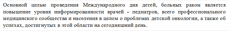 Основной целью проведения Международного дня детей, больных раком является повышение уровня информированности врачей - педиатров, всего профессионального медицинского сообщества и населения в целом о проблемах детской онкологии, а также об успехах, достигнутых в этой области на сегодняшний день. 
 
