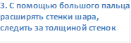 3. С помощью большого пальца расширять стенки шара, следить за толщиной стенок