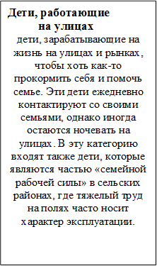 Дети, работающие 
          на улицах
дети, зарабатывающие на жизнь на улицах и рынках, чтобы хоть как-то прокормить себя и помочь семье. Эти дети ежедневно контактируют со своими семьями, однако иногда остаются ночевать на улицах. В эту категорию входят также дети, которые являются частью «семейной рабочей силы» в сельских районах, где тяжелый труд на полях часто носит характер эксплуатации.
