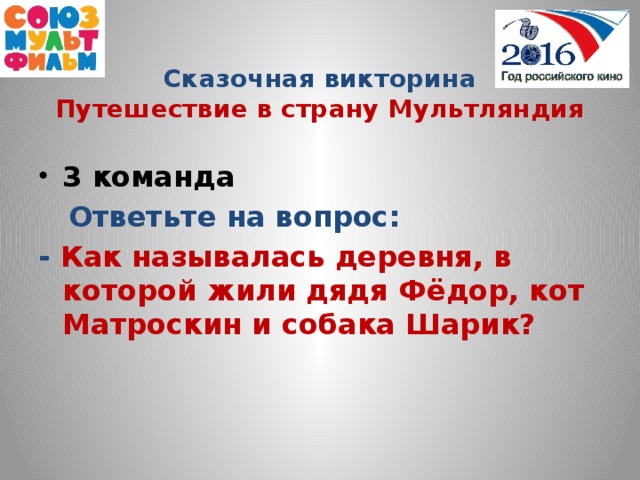 Сказочная викторина  Путешествие в страну Мультляндия 3 команда  Ответьте на вопрос: - Как называлась деревня, в которой жили дядя Фёдор, кот Матроскин и собака Шарик?