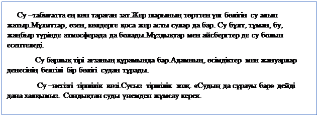 Надпись:      Су –табиғатта ең көп тараған зат.Жер шарының төрттен үш бөлігін су алып жатыр.Мұхиттар, өзен, көлдерге қоса жер асты сулар да бар. Су бұлт, тұман, бу, жаңбыр түрінде атмосферада да болады.Мұздықтар мен айсбергтер де су болып есептеледі.
              Су барлық тірі ағзаның құрамында бар.Адамның, өсімдіктер мен жануарлар денесінің белгілі бір бөлігі судан тұрады.
               Су –негізгі тіршілік көзі.Сусыз тіршілік жоқ. «Судың да сұрауы бар» дейді дана халқымыз. Сондықтан суды үнемдеп жұмсау керек.
