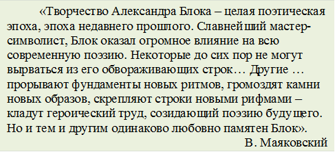 «Творчество Александра Блока – целая поэтическая эпоха, эпоха недавнего прошлого. Славнейший мастер-символист, Блок оказал огромное влияние на всю современную поэзию. Некоторые до сих пор не могут вырваться из его обвораживающих строк… Другие … прорывают фундаменты новых ритмов, громоздят камни новых образов, скрепляют строки новыми рифмами – кладут героический труд, созидающий поэзию будущего. Но и тем и другим одинаково любовно памятен Блок».
В. Маяковский
