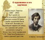 О художнике и его картинах Исаак Ильич Левитан  (1860 – 1900)  был одним из родоначальников пейзажной живописи конца XIX века. Судьба художника была нелегкой. Выходец из беднейшей еврейской семьи, он с ранних лет узнал унижение и нищету.  Искусство стало призванием И.И. Левитана буквально с самого раннего детства. И.Левитан. Автопортрет 