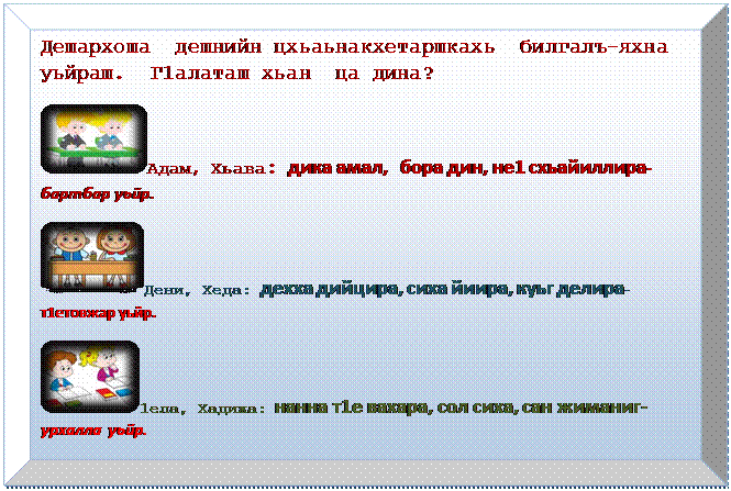 Багетная рамка: Дешархоша  дешнийн цхьаьнакхетаршкахь  билгалъ-яхна уьйраш.  Г1алаташ хьан  ца дина?
 Адам, Хьава: дика амал, бора дин, не1 схьайиллира-бартбар уьйр.
 Дени, Хеда: дехха дийцира, сиха йиира, куьг делира-т1етовжар уьйр.
 1ела, Хадижа: нанна т1е вахара, сол сиха, сан жиманиг-
урхалла уьйр.
