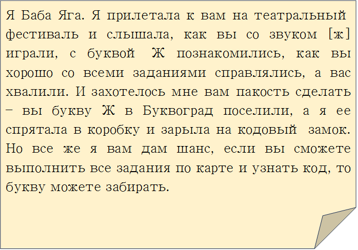 Я Баба Яга. Я прилетала к вам на театральный фестиваль и слышала, как вы со звуком [ж] играли, с буквой Ж познакомились, как вы хорошо со всеми заданиями справлялись, а вас хвалили. И захотелось мне вам пакость сделать – вы букву Ж в Буквоград поселили, а я ее спрятала в коробку и зарыла на кодовый замок. Но все же я вам дам шанс, если вы сможете выполнить все задания по карте и узнать код, то букву можете забирать.
