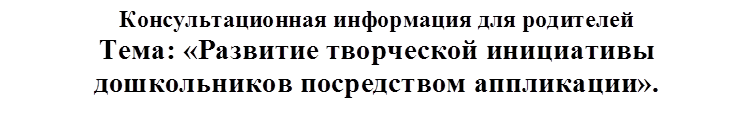 Консультационная информация для родителей
Тема: «Развитие творческой инициативы дошкольников посредством аппликации».