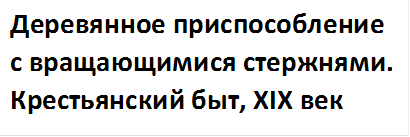 Деревянное приспособление с вращающимися стержнями. Крестьянский быт, XIX век