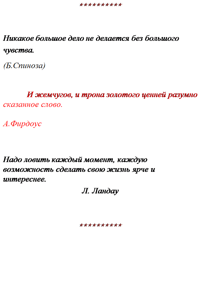Надпись: ««««««««««


Никакое большое дело не делается без большого чувства.
(Б.Спиноза)


И жемчугов, и трона золотого ценней разумно
сказанное слово.

А.Фирдоус


Надо ловить каждый момент, каждую возможность сделать свою жизнь ярче и интереснее.
Л. Ландау


««««««««««

