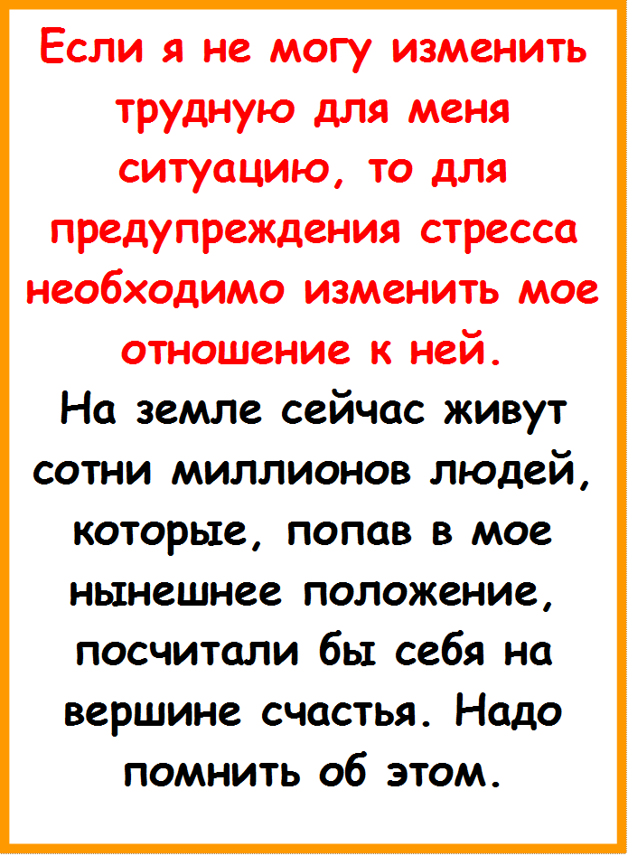 Если я не могу изменить трудную для меня ситуацию, то для предупреждения стресса необходимо изме¬нить мое отношение к ней. 
На земле сейчас живут сотни миллионов людей, которые, попав в мое нынешнее по¬ложение, посчитали бы себя на вершине счастья. Надо помнить об этом.


