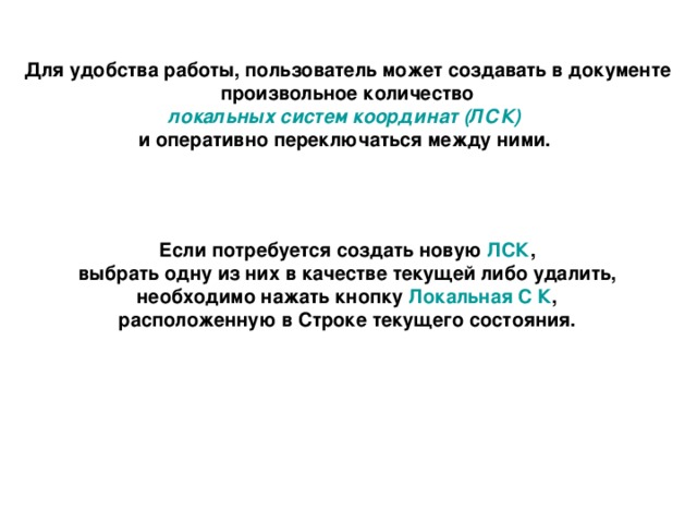 Для удобства работы, пользователь может создавать в документе  произвольное количество локальных систем координат (ЛСК)  и оперативно переключаться между ними. Если потребуется создать новую ЛСК , выбрать одну из них в качестве текущей либо удалить, необходимо нажать кнопку Локальная С К , расположенную в Строке текущего состояния. 