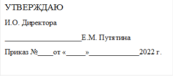 УТВЕРЖДАЮ
И.О. Директора 
____________________Е.М. Путятина
Приказ №____от «_____»_____________2022 г.

