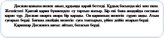 Скругленный прямоугольник: Досжан қолына шелек алып, құдыққа қарай беттеді. Құдық басында кісі көп екен. Жетпістегі Қалтай қария бүкшеңдеп су тартып жатыр. Бір-екі бала анадайда состиып қарап тұр. Досжан оларға алара бір қарады. Ол қарияның шелегін сұрап алды. Атын суғарып берді. Бағила әжейдің шелегін суға толтырып, үйіне дейін апарып берді. 
Қариялар Досжанға алғыс айтып, батасын берді.

