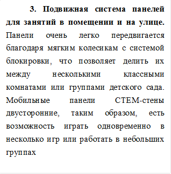 3. Подвижная система панелей для занятий в помещении и на улице. Панели очень легко передвигается благодаря мягким колесикам с системой блокировки, что позволяет делить их между несколькими классными комнатами или группами детского сада. Мобильные панели СТЕМ-стены двусторонние, таким образом, есть возможность играть одновременно в несколько игр или работать в небольших группах


