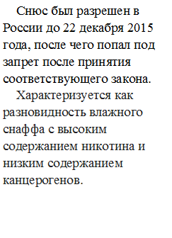 Снюс был разрешен в России до 22 декабря 2015 года, после чего попал под запрет после принятия соответствующего закона.
Характеризуется как разновидность влажного снаффа с высоким содержанием никотина и низким содержанием канцерогенов.

