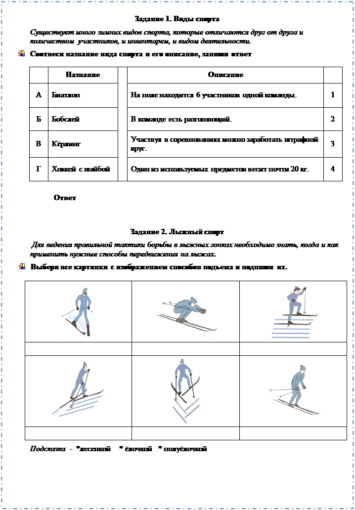 Надпись: Задание 1. Виды спорта
Существует много зимних видов спорта, которые отличаются друг от друга и
количеством  участников, и инвентарем, и видом деятельности.
 	Соотнеси название вида спорта и его описание, запиши ответ
	Название		Описание	
А	Биатлон		На поле находится 6 участников одной команды.	1
Б	Бобслей		В команде есть разгоняющий.	2
В	Кёрлинг		Участвуя в соревнованиях можно заработать штрафной круг.	3
Г	Хоккей с шайбой		Один из используемых предметов весит почти 20 кг.	4
Ответ 

Задание 2. Лыжный спорт
 Для ведения правильной тактики борьбы в лыжных гонках необходимо знать, когда и как применить нужные способы передвижения на лыжах. 
 	Выбери все картинки с изображением способов подъема и подпиши их.

 	 	 
		
 	 	 
		
Подсказка  -  *лесенкой    * ёлочкой   * полуёлочкой 

