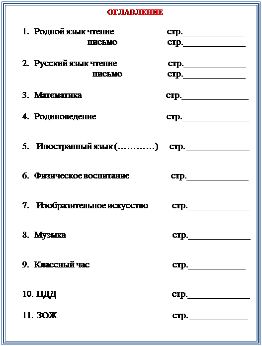 Надпись:     ОГЛАВЛЕНИЕ

1.	Родной язык чтение                       стр._____________
                       письмо                      стр._____________

2.	Русский язык чтение                      стр._____________
                         письмо                    стр._____________ 

3.	Математика                                    стр.______________

4.	Родиноведение                               стр.______________

5.	 Иностранный язык (…………)     стр. _____________

6.	Физическое воспитание                  стр._____________

7.	 Изобразительное искусство           стр._____________

8.	Музыка                                              стр._____________

9.	Классный час                                    стр.____________

10.	 ПДД                                                  стр._____________

11.	 ЗОЖ                                                  стр. ____________
                                                                       



