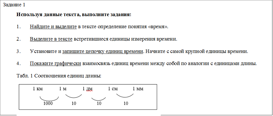 Задание 1 
Используя данные текста, выполните задания:
1.	Найдите и выделите в тексте определение понятия «время».
2.	Выделите в тексте встретившиеся единицы измерения времени.
3.	Установите и запишите цепочку единиц времени. Начните с самой крупной единицы времени. 
4.	Покажите графически взаимосвязь единиц времени между собой по аналогии с единицами длины.   
Табл. 1 Соотношения единиц длины:
 
