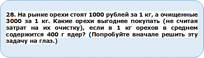 28. На рынке орехи стоят 1000 рублей за 1 кг, а очищенные 3000 за 1 кг. Какие орехи выгоднее покупать (не считая затрат на их очистку), если в 1 кг орехов в среднем содержится 400 г ядер? (Попробуйте вначале решить эту задачу на глаз.)



