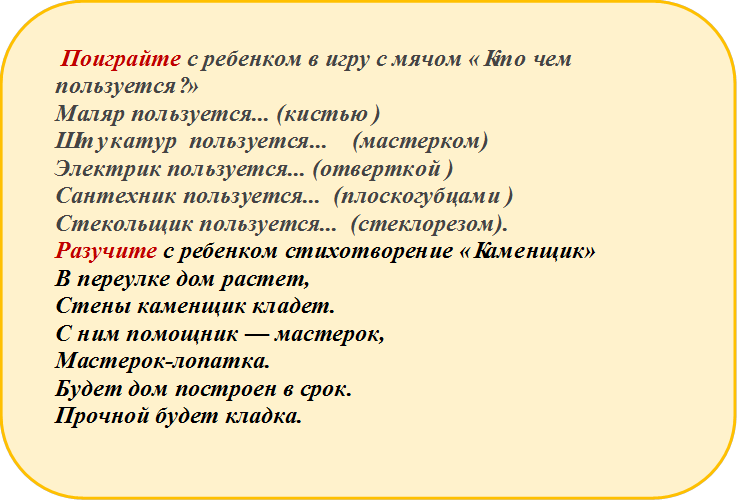  Поиграйте с ребенком в игру с мячом «Кто чем   пользуется?»   
Маляр пользуется... (кистью )
Штукатур  пользуется...    (мастерком)                                      Электрик пользуется... (отверткой ) 
Сантехник пользуется...  (плоскогубцами ) 
Стекольщик пользуется...  (стеклорезом).
Разучите с ребенком стихотворение «Каменщик»
В переулке дом растет,
Стены каменщик кладет.
С ним помощник — мастерок,
Мастерок-лопатка.
Будет дом построен в срок.
Прочной будет кладка.

