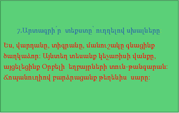 7.Արտագրի՛ր  տեքստը՝ ուղղելով սխալները:
Ես, վարդանը, տիգրանը, մանուշակը գնացինք ծաղկաձոր: Այնտեղ տեսանք կեչառիսի վանքը, այցելեցինք Օրբելի  եղբայրների տուն-թանգարան:  Ճոպանուղիով բարձրացանք թեղենիս  սարը:
