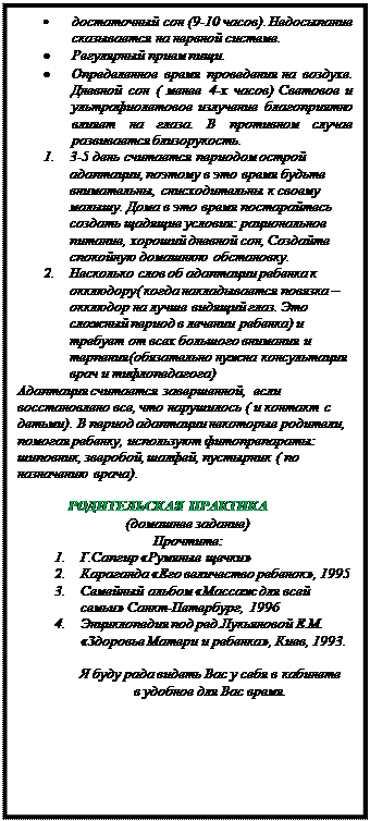 Надпись: •	достаточный сон (9-10 часов). Недосыпание сказывается на нервной системе.
•	Регулярный прием пищи.
•	Определенное время проведения на воздухе. Дневной сон ( менее 4-х часов) Световое и ультрафиолетовое излучение благоприятно влияет на глаза. В противном случае развивается близорукость.
1.	3-5 день считается периодом острой адаптации, поэтому в это время будьте внимательны, снисходительны к своему малышу. Дома в это время постарайтесь создать щадящие условия: рациональное питание, хороший дневной сон, Создайте спокойную домашнюю обстановку. 
2.	Несколько слов об адаптации ребенка к окклюдору( когда накладывается повязка – окклюдор на лучше видящий глаз. Это сложный период в лечении ребенка) и требует от всех большого внимания и терпения(обязательно нужна консультация врач и тифлопедагога)
Адаптация считается завершенной,  если восстановлено все, что нарушилось ( и контакт с детьми). В период адаптации некоторые родители, помогая ребенку, используют фитопрепараты: шиповник, зверобой, шалфей, пустырник ( по назначению врача). 

РОДИТЕЛЬСКАЯ ПРАКТИКА
(домашнее задание)
Прочтите:
1.	Г.Сапгир «Румяные щечки»
2.	Караганда «Его величество ребенок», 1995 
3.	Семейный альбом «Массаж для всей семьи» Санкт-Петербург, 1996
4.	Энциклопедия под ред.Лукьяновой Е.М. «Здоровье Матери и ребенка», Киев, 1993.

Я буду рада видеть Вас у себя в кабинете
в удобное для Вас время.





