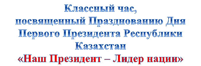 Классный час,
посвященный Празднованию Дня Первого Президента Республики Казахстан
«Наш Президент – Лидер нации»
