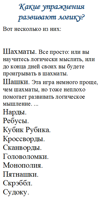 Какие упражнения развивают логику?
Вот несколько из них:


Шахматы. Все просто: или вы научитесь логически мыслить, или до конца дней своих вы будете проигрывать в шахматы. 
Шашки. Эта игра немного проще, чем шахматы, но тоже неплохо помогает развивать логическое мышление. ...
Нарды. 
Ребусы.
Кубик Рубика.
Кроссворды.
Сканворды.
Головоломки. 
Монополия. 
Пятнашки. 
Скрэббл. 
Судоку.




