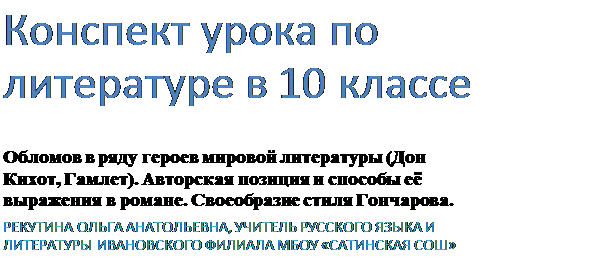 Надпись: Конспект урока по литературе в 10 классе
Обломов в ряду героев мировой литературы (Дон Кихот, Гамлет). Авторская позиция и способы её выражения в романе. Своеобразие стиля Гончарова.
РЕКУТИНА ОЛЬГА АНАТОЛЬЕВНА, УЧИТЕЛЬ РУССКОГО ЯЗЫКА И ЛИТЕРАТУРЫ ИВАНОВСКОГО ФИЛИАЛА МБОУ «САТИНСКАЯ СОШ»
