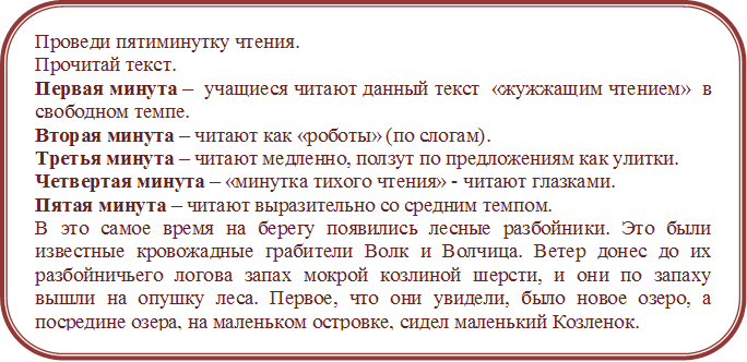 Проведи пятиминутку чтения. 
Прочитай текст. 
Первая минута –  учащиеся читают данный текст  «жужжащим чтением»  в свободном темпе.
Вторая минута – читают как «роботы» (по слогам). 
Третья минута – читают медленно, ползут по предложениям как улитки.
Четвертая минута – «минутка тихого чтения» - читают глазками.
Пятая минута – читают выразительно со средним темпом.
В это самое время на берегу появились лесные разбойники. Это были известные кровожадные грабители Волк и Волчица. Ветер донес до их разбойничьего логова запах мокрой козлиной шерсти, и они по запаху вышли на опушку леса. Первое, что они увидели, было новое озеро, а посредине озера, на маленьком островке, сидел маленький Козленок.
