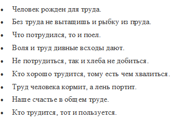 •	Человек рожден для труда.
•	Без труда не вытащишь и рыбку из пруда.
•	Что потрудился, то и поел.
•	Воля и труд дивные всходы дают.
•	Не потрудиться, так и хлеба не добиться.
•	Кто хорошо трудится, тому есть чем хвалиться.
•	Труд человека кормит, а лень портит.
•	Наше счастье в общем труде.
•	Кто трудится, тот и пользуется.
•	Без труда нет добра.
•	Без труда меду не едят.
•	Трудовая денежка — мозольная.
•	Труд кормит и одевает.
•	Не замочив рук, не умоешься.
•	Вразумись здраво, начни рано, исполни прилежно.

