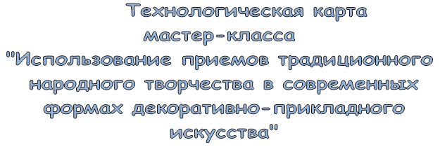       Технологическая карта 
мастер-класса 
"Использование приемов традиционного
 народного творчества в современных
 формах декоративно-прикладного
 искусства"
