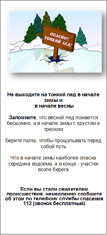  


Не выходите на тонкий лед в начале зимы и
 в начале весны

Запомните, что весной лед ломается бесшумно, а в начале зимы с хрустом и треском

Берите палку, чтобы прощупывать перед собой путь

Что в начале зимы наиболее опасна середина водоема, а в конце - участки возле берега



Если вы стали свидетелем происшествия, немедленно сообщите об этом по телефону службы спасения 
112 (звонок бесплатный) 







