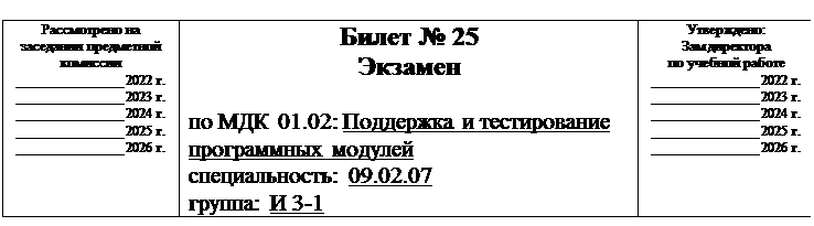 Надпись:  
Рассмотрено на заседании предметной комиссии
______________ 2022 г.
______________ 2023 г.
______________ 2024 г.
______________ 2025 г.
______________ 2026 г.	Билет № 25
Экзамен

по МДК 01.02: Поддержка и тестирование программных модулей
специальность: 09.02.07
группа: И 3-1	Утверждено:
Зам директора
по учебной работе
______________ 2022 г.
______________ 2023 г.
______________ 2024 г.
______________ 2025 г.
______________ 2026 г.

