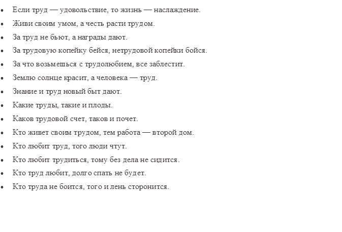 •	Если труд — удовольствие, то жизнь — наслаждение.
•	Живи своим умом, а честь расти трудом.
•	За труд не бьют, а награды дают.
•	За трудовую копейку бейся, нетрудовой копейки бойся.
•	За что возьмешься с трудолюбием, все заблестит.
•	Землю солнце красит, а человека — труд.
•	Знание и труд новый быт дают.
•	Какие труды, такие и плоды.
•	Каков трудовой счет, таков и почет.
•	Кто живет своим трудом, тем работа — второй дом.
•	Кто любит труд, того люди чтут.
•	Кто любит трудиться, тому без дела не сидится.
•	Кто труд любит, долго спать не будет.
•	Кто труда не боится, того и лень сторонится.

