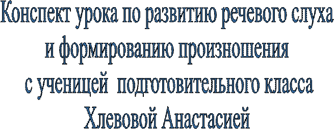 Конспект урока по развитию речевого слуха 
и формированию произношения 
с ученицей  подготовительного класса
Хлевовой Анастасией 
