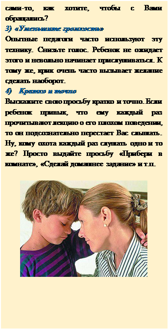 Надпись: сами-то, как хотите, чтобы с Вами обращались?
3)	«Уменьшите громкость»
Опытные педагоги часто используют эту технику. Снизьте голос. Ребенок не ожидает этого и невольно начинает прислушиваться. К тому же, крик очень часто вызывает желание сделать наоборот.
4)	Кратко и точно
Выскажите свою просьбу кратко и точно. Если ребенок привык, что ему каждый раз прочитывают лекцию о его плохом поведении, то он подсознательно перестает Вас слышать. Ну, кому охота каждый раз слушать одно и то же? Просто выдайте просьбу «Прибери в комнате», «Сделай домашнее задание» и т.п.

 


                                                                                                 


