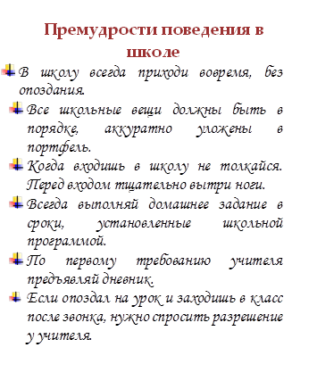Премудрости поведения в школе
 	В школу всегда приходи вовремя, без опоздания.
 	Все школьные вещи должны быть в порядке, аккуратно уложены в портфель.
 	Когда входишь в школу не толкайся. Перед входом тщательно вытри ноги.
 	Всегда выполняй домашнее задание в сроки, установленные школьной программой.
 	По первому требованию учителя  предъявляй дневник.
 	Если опоздал на урок и заходишь в класс после звонка, нужно спросить разрешение у учителя.

