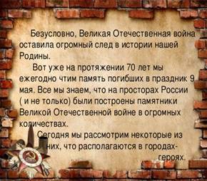  Безусловно, Великая Отечественная война оставила огромный след в истории нашей Родины.  Вот уже на протяжении 70 лет мы ежегодно чтим память погибших в праздник 9 мая. Все мы знаем, что на просторах России ( и не только) были построены памятники Великой Отечественной войне в огромных количествах.  Сегодня мы рассмотрим некоторые из  них, что располагаются в городах-  героях. 