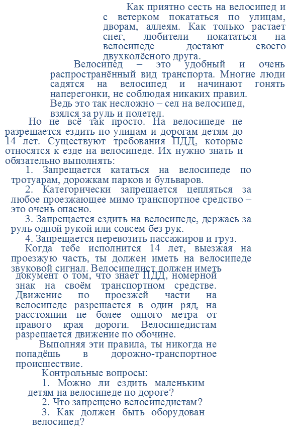 1. Запрещается кататься на велосипеде по тротуарам, дорожкам парков и бульваров.
2. Категорически запрещается цепляться за любое проезжающее мимо транспортное средство – это очень опасно.
3. Запрещается ездить на велосипеде, держась за руль одной рукой или совсем без рук.
4. Запрещается перевозить пассажиров и груз.
Когда тебе исполнится 14 лет, выезжая на проезжую часть, ты должен иметь на велосипеде звуковой сигнал. Велосипедист должен иметь 

,Как приятно сесть на велосипед и с ветерком покататься по улицам, дворам, аллеям. Как только растает снег, любители покататься на велосипеде достают своего двухколёсного друга.

,Велосипед – это удобный и очень распространённый вид транспорта. Многие люди садятся на велосипед и начинают гонять наперегонки, не соблюдая никаких правил. 
Ведь это так несложно – сел на велосипед, 
взялся за руль и полетел.

