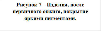 Рисунок 7 – Изделия, после первичного обжига, покрытие яркими пигментами.   