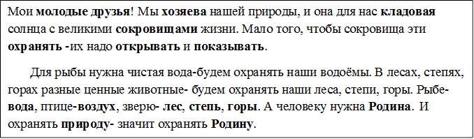 Мои молодые друзья! Мы хозяева нашей природы, и она для нас кладовая солнца с великими сокровищами жизни. Мало того, чтобы сокровища эти охранять -их надо открывать и показывать.
       Для рыбы нужна чистая вода-будем охранять наши водоёмы. В лесах, степях, горах разные ценные животные- будем охранять наши леса, степи, горы. Рыбе- вода, птице-воздух, зверю- лес, степь, горы. А человеку нужна Родина.  И охранять природу- значит охранять Родину.

