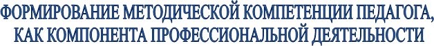 ФОРМИРОВАНИЕ МЕТОДИЧЕСКОЙ КОМПЕТЕНЦИИ ПЕДАГОГА, 
КАК КОМПОНЕНТА ПРОФЕССИОНАЛЬНОЙ ДЕЯТЕЛЬНОСТИ