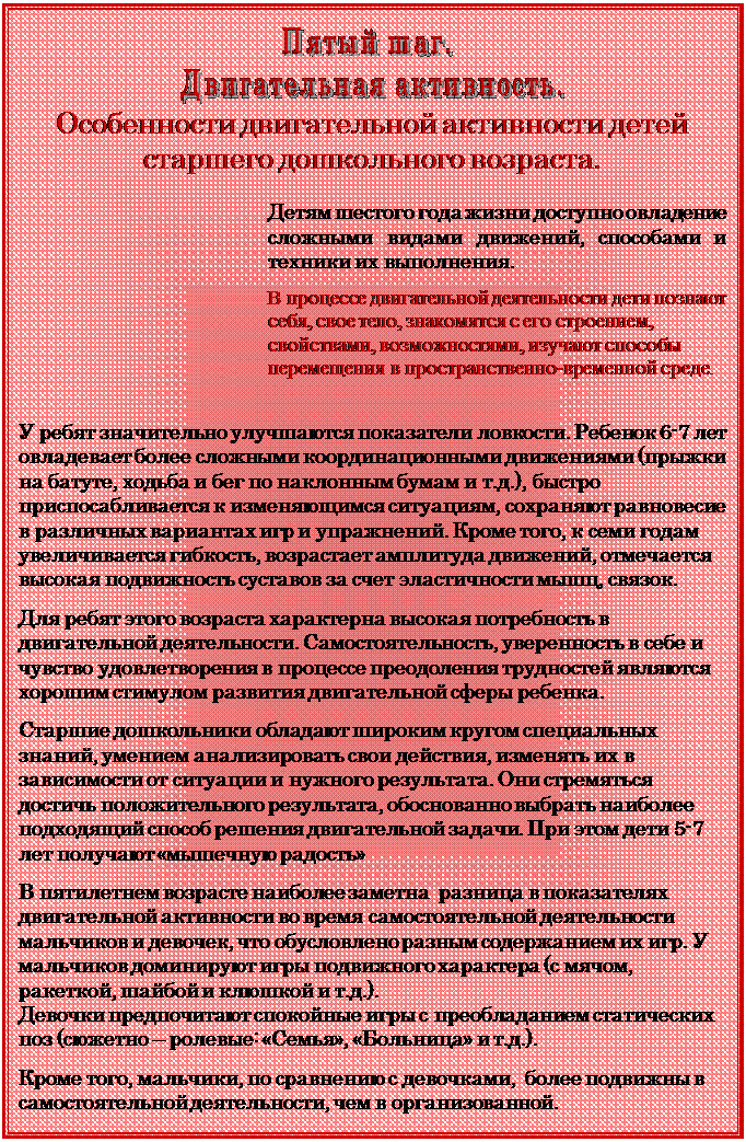 Надпись:  
Особенности двигательной активности детей старшего дошкольного возраста.

Детям шестого года жизни доступно овладение сложными видами движений, способами и техники их выполнения.

В процессе двигательной деятельности дети познают себя, свое тело, знакомятся с его строением, свойствами, возможностями, изучают спо¬собы перемещения в пространственно-временной среде.


У ребят значительно улучшаются показатели ловкости. Ребенок 6-7 лет овладевает более сложными координационными движениями (прыжки на батуте, ходьба и бег по наклонным бумам и т.д.), быстро приспосабливается к изменяющимся ситуациям, сохраняют равновесие в различных вариантах игр и упражнений. Кроме того, к семи годам увеличивается гибкость, возрастает амплитуда движений, отмечается высокая подвижность суставов за счет эластичности мышц, связок.

Для ребят этого возраста характерна высокая потребность в двигательной деятельности. Самостоятельность, уверенность в себе и чувство удовлетворения в процессе преодоления трудностей являются хорошим стимулом развития двигательной сферы ребенка.

Старшие дошкольники обладают широким кругом специальных знаний, умением анализировать свои действия, изменять их в зависимости от ситуации и нужного результата. Они стремяться достичь положительного результата, обоснованно выбрать наиболее подходящий способ решения двигательной задачи. При этом дети 5-7 лет получают «мышечную радость»

В пятилетнем возрасте наиболее заметна  разница в показателях двигательной активности во время самостоятельной деятельности мальчиков и девочек, что обусловлено разным содержанием их игр. У мальчиков доминируют игры подвижного характера (с мячом, ракеткой, шайбой и клюшкой и т.д.). 
Девочки предпочитают спокойные игры с преобладанием статических поз (сюжетно – ролевые: «Семья», «Больница» и т.д.). 

Кроме того, мальчики, по сравнению с девочками,  более подвижны в самостоятельной деятельности, чем в организованной.






