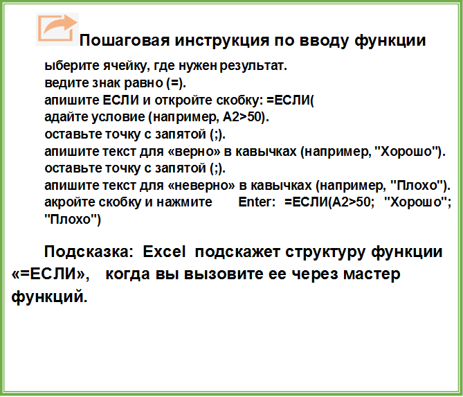  Пошаговая инструкция по вводу функции
1.	Выберите ячейку, где нужен результат.
2.	Введите знак равно (=).
3.	Напишите ЕСЛИ и откройте скобку: =ЕСЛИ(
4.	Задайте условие (например, A2>50).
5.	Поставьте точку с запятой (;).
6.	Напишите текст для «верно» в кавычках (например, "Хорошо").
7.	Поставьте точку с запятой (;).
8.	Напишите текст для «неверно» в кавычках (например, "Плохо").
9.	Закройте скобку и нажмите Enter: =ЕСЛИ(A2>50; "Хорошо"; "Плохо")
Подсказка: Excel подскажет структуру функции «=ЕСЛИ», когда вы вызовите ее через мастер функций.  
