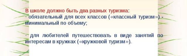 В школе должно быть два разных туризма : · обязательный для всех классов ( « классный туризм » ) - минимальный по объему; · для любителей путешествовать в виде занятий по интересам в кружках ( « кружковой туризм » ).  Оба эти туризма в школе сильно различаются между собой по многим параметрам: объему перемещений, регулярности, сложности, формам мероприятий и по контингенту детей.