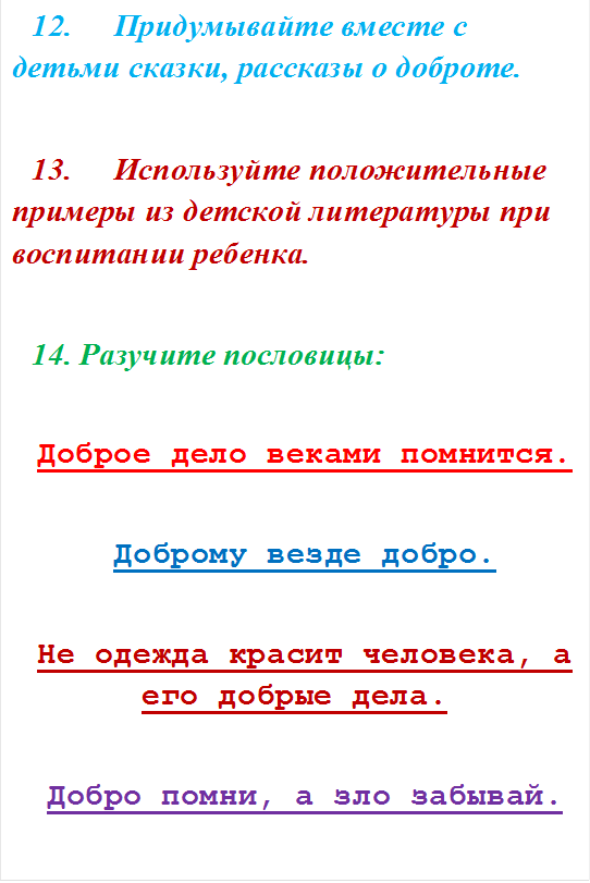 12.	Придумывайте вместе с детьми сказки, рассказы о доброте. 

13.	Используйте положительные примеры из детской литературы при воспитании ребенка. 

14. Разучите пословицы: 

Доброе дело веками помнится.

Доброму везде добро.

Не одежда красит человека, а его добрые дела.

Добро помни, а зло забывай.




