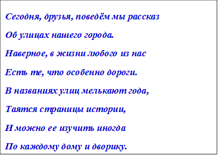 Сегодня, друзья, поведём мы рассказ
Об улицах нашего города.
Наверное, в жизни любого из нас
Есть те, что особенно дороги.
В названиях улиц мелькают года,
Таятся страницы истории,
И можно ее изучить иногда
По каждому дому и дворику.

