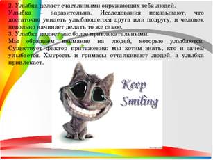 2. Улыбка делает счастливыми окружающих тебя людей. Улыбка – заразительна. Исследования показывают, что достаточно увидеть улыбающегося друга или подругу, и человек невольно начинает делать то же самое. 3. Улыбка делает нас более привлекательными. Мы обращаем внимание на людей, которые улыбаются. Существует фактор притяжения: мы хотим знать, кто и зачем улыбается. Хмурость и гримасы отталкивают людей, а улыбка привлекает.