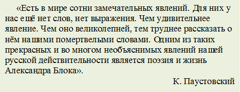      «Есть в мире сотни замечательных явлений. Для них у нас ещё нет слов, нет выражения. Чем удивительнее явление. Чем оно великолепней, тем труднее рассказать о нём нашими помертвелыми словами. Одним из таких прекрасных и во многом необъяснимых явлений нашей русской действительности является поэзия и жизнь Александра Блока».
К. Паустовский
